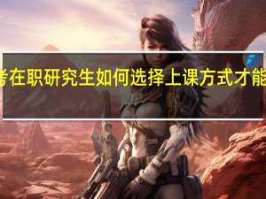 报考在职研究生如何选择上课方式才能有效学习