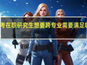 报考在职研究生想要跨专业需要满足哪些条件