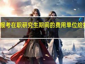 报考在职研究生期间的费用单位给报销吗