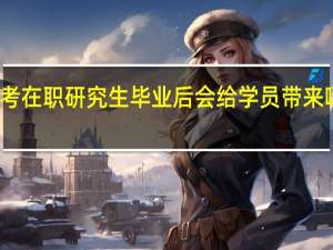 报考在职研究生毕业后会给学员带来哪些好处