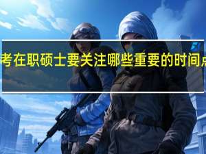 报考在职硕士要关注哪些重要的时间点大荟萃