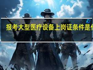 报考大型医疗设备上岗证条件是什么
