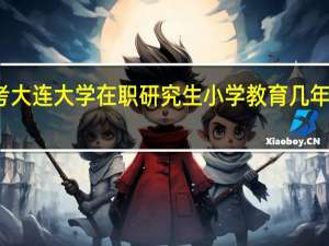 报考大连大学在职研究生小学教育几年可以读完