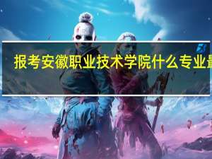 报考安徽职业技术学院什么专业最好