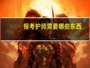 报考护师需要哪些东西（报考护师需要哪些材料）