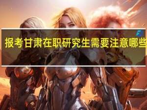 报考甘肃在职研究生需要注意哪些事项