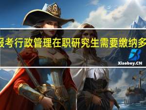 报考行政管理在职研究生需要缴纳多少学费
