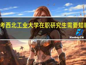 报考西北工业大学在职研究生需要知晓的信息