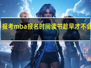 报考mba报名时间读书趁早才不会懊悔