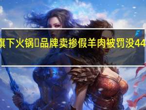 抽检认定！巴奴旗下火锅​品牌卖掺假羊肉被罚没44万余元 到底什么情况呢