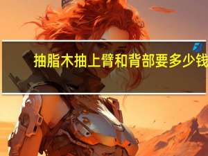 抽脂木抽上臂和背部要多少钱？做腹部吸脂要多少钱