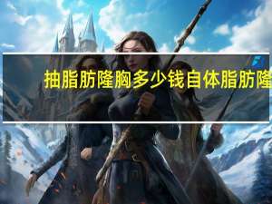 抽脂肪隆胸多少钱 自体脂肪隆胸术需要多少钱