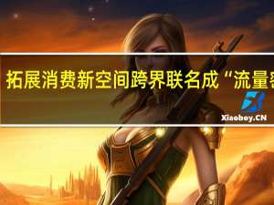 拓展消费新空间 跨界联名成“流量密码”