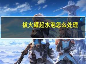 拔火罐起水泡怎么处理（起水泡怎么处理）