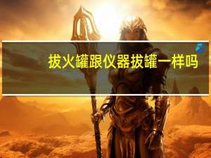 拔火罐跟仪器拔罐一样吗（拔罐和拔火罐有什么区别）