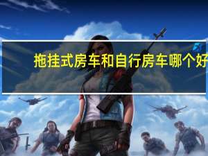 拖挂式房车和自行房车哪个好（拖挂式房车排名）