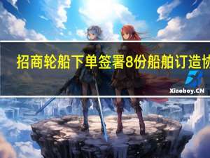 招商轮船下单签署 8份船舶订造协议