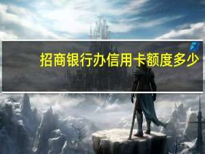 招商银行办信用卡额度多少（请问招商银行卡信用的可用额度是多少）