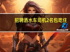 招聘洒水车司机2名包吃住（招聘jd）