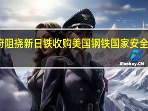 拜登政府阻挠新日铁收购美国钢铁 国家安全风险疑虑浮现