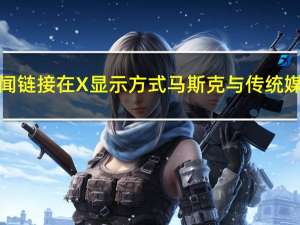 拟改变新闻链接在X显示方式马斯克与传统媒体杠上了