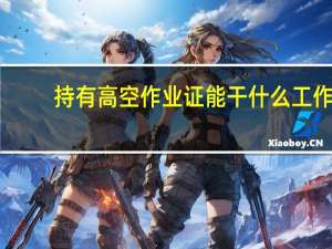 持有高空作业证能干什么工作