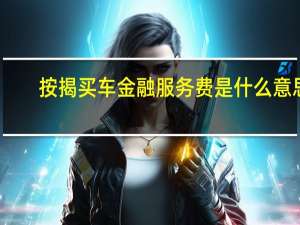按揭买车金融服务费是什么意思（按揭买车金融服务费合法吗?）