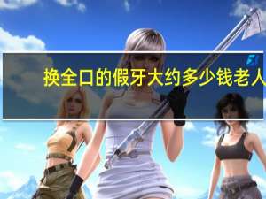 换全口的假牙大约多少钱 老人换全口牙多少钱