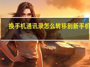 换手机通讯录怎么转移到新手机上（换手机通讯录）