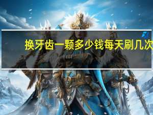 换牙齿一颗多少钱 每天刷几次牙比较好一次多长时间