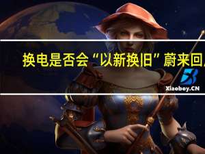 换电是否会“以新换旧” 蔚来回应：只是容器 用掉才有价值