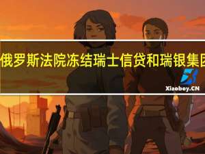 据塔斯社俄罗斯法院冻结瑞士信贷和瑞银集团在当地的资产