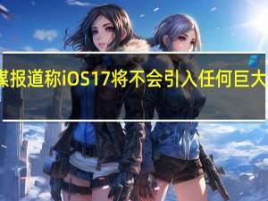 据外媒报道称iOS17将不会引入任何巨大的视觉大修