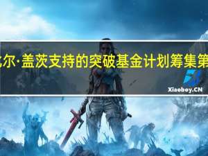 据市场消息比尔·盖茨支持的突破基金计划筹集第三轮10亿美元资金