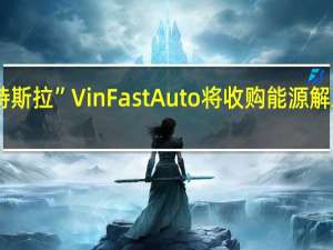 据报道“越南特斯拉”VinFast Auto将收购能源解决方案公司VinES 99.8%的股份