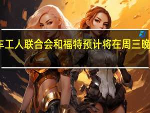 据报道美国汽车工人联合会（UAW）和福特预计将在周三晚间宣布新的劳资协议
