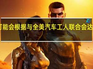 据知情人士透露斯特兰蒂斯（Stellantis NV）可能会根据与全美汽车工人联合会（UAW）达成的协议而关闭18个汽车工厂设施