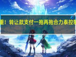 接盘方疑点重重！转让款支付一拖再拖 合力泰控制权变更事项“黄了”