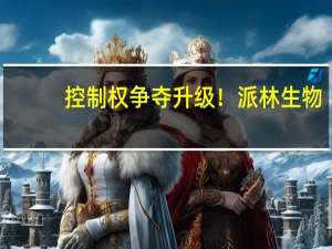 控制权争夺升级！派林生物：上市公司治理结构对生产经营没有影响