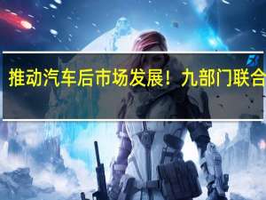 推动汽车后市场发展！九部门联合发文：丰富汽车文化 满足多样化消费需求