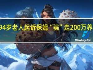 提交17组证据 94岁老人起诉保姆“骗”走200万养老钱 到底什么情况呢