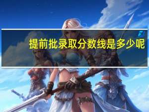 提前批录取分数线是多少呢