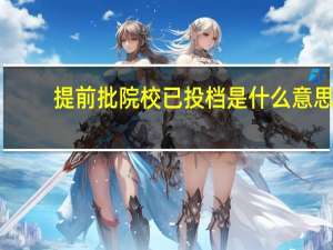 提前批院校已投档是什么意思