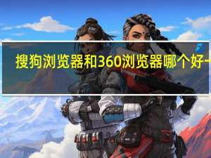 搜狗浏览器和360浏览器哪个好一点（搜狗浏览器和360浏览器哪个好）