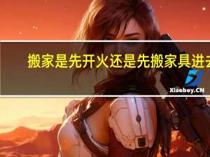 搬家是先开火还是先搬家具进去