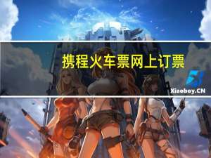 携程火车票网上订票（携程网火车票预订）