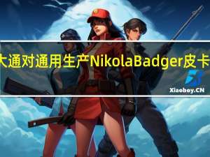 摩根大通对通用生产Nikola Badger皮卡持怀疑态度