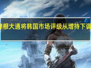 摩根大通将韩国市场评级从增持下调至中性