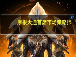 摩根大通首席市场策略师：下调美债持仓并转向现金因通胀面临重燃风险