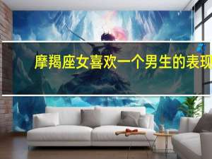 摩羯座女喜欢一个男生的表现（摩羯男喜欢一个女生的表现是怎样的）
